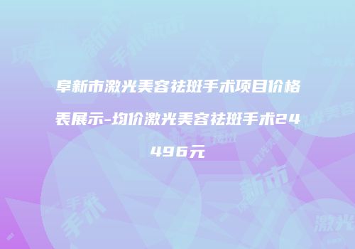 阜新市激光美容祛斑手术项目价格表展示-均价激光美容祛斑手术24496元
