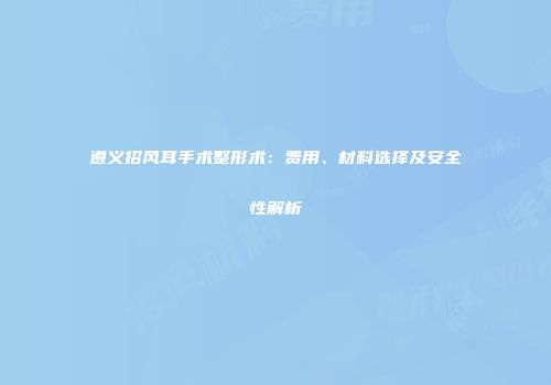 遵义招风耳手术整形术：费用、材料选择及安全性解析