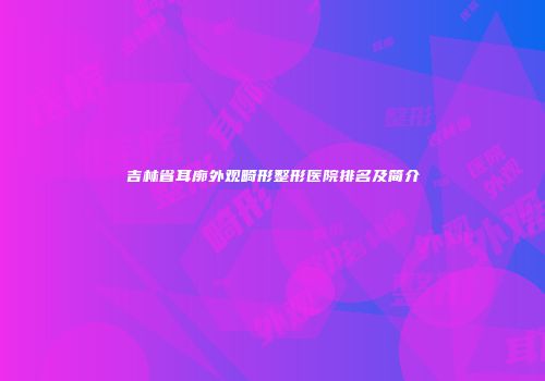 吉林省耳廓外观畸形整形医院排名及简介
