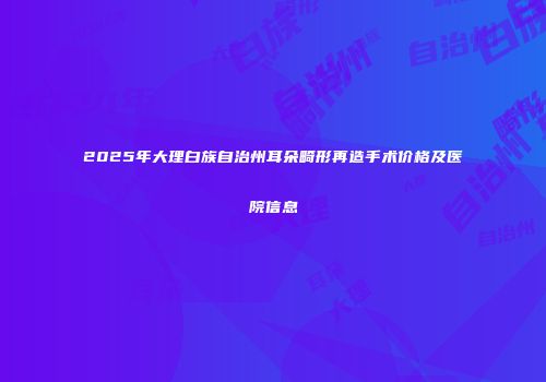 2025年大理白族自治州耳朵畸形再造手术价格及医院信息