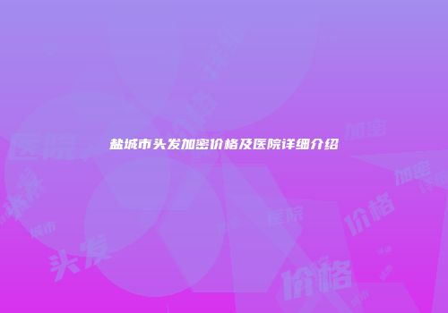 盐城市头发加密价格及医院详细介绍