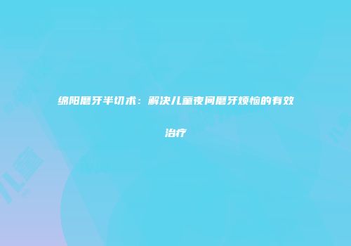 绵阳磨牙半切术：解决儿童夜间磨牙烦恼的有效治疗