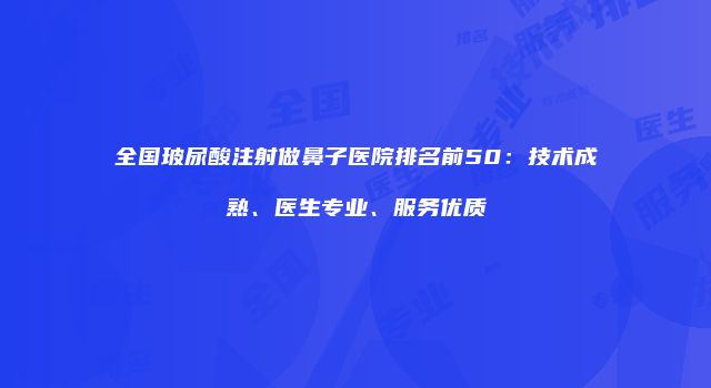 全国玻尿酸注射做鼻子医院排名前50：技术成熟、医生专业、服务优质