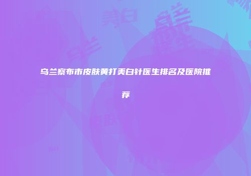乌兰察布市皮肤黄打美白针医生排名及医院推荐