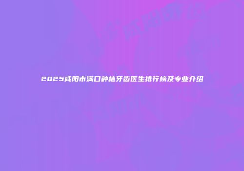 2025咸阳市满口种植牙齿医生排行榜及专业介绍