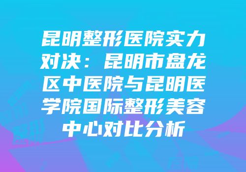 昆明整形医院实力对决：昆明市盘龙区中医院与昆明医学院国际整形美容中心对比分析