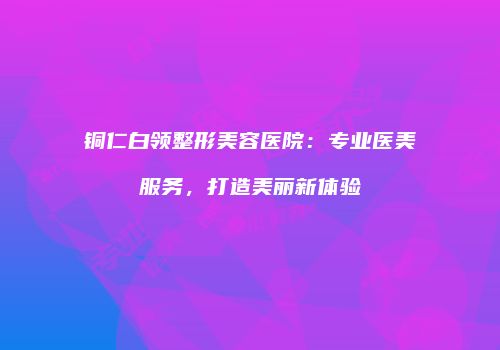 铜仁白领整形美容医院：专业医美服务，打造美丽新体验