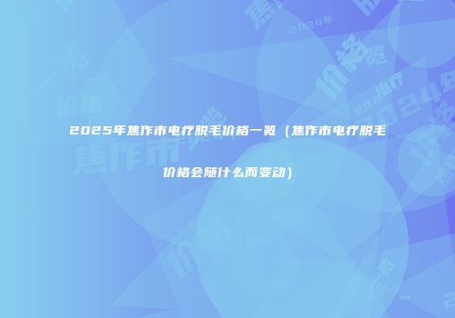 2025年焦作市电疗脱毛价格一览（焦作市电疗脱毛价格会随什么而变动）