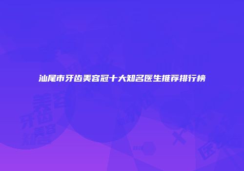 汕尾市牙齿美容冠十大知名医生推荐排行榜