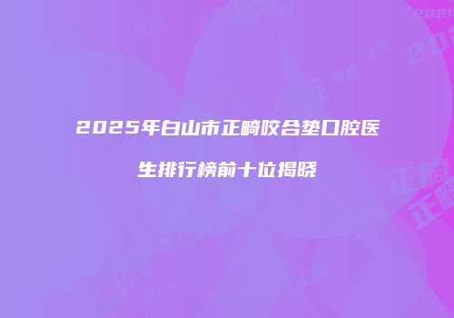 2025年白山市正畸咬合垫口腔医生排行榜前十位揭晓