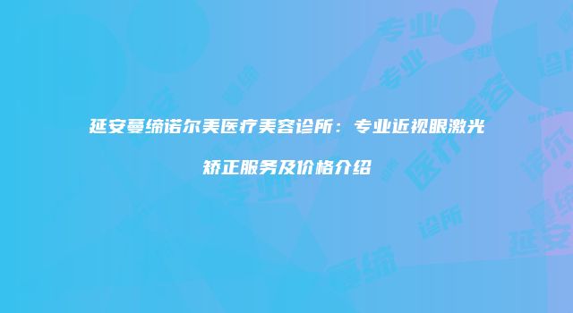 延安蔓缔诺尔美医疗美容诊所：专业近视眼激光矫正服务及价格介绍