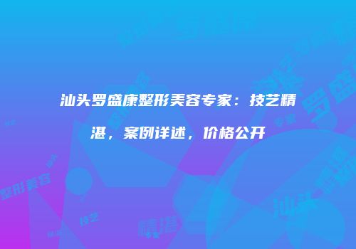 汕头罗盛康整形美容专家：技艺精湛，案例详述，价格公开
