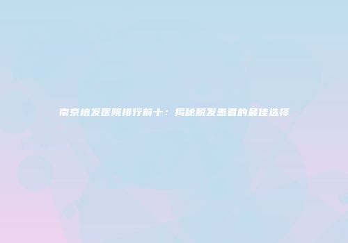 南京植发医院排行前十：揭秘脱发患者的最佳选择