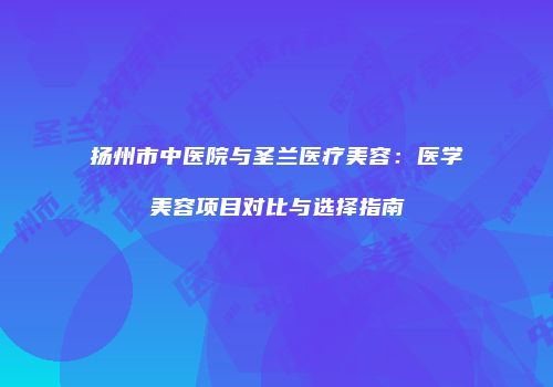 扬州市中医院与圣兰医疗美容：医学美容项目对比与选择指南