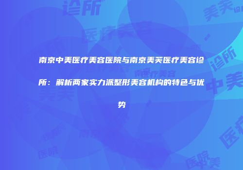 南京中美医疗美容医院与南京美芙医疗美容诊所：解析两家实力派整形美容机构的特色与优势