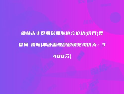 榆林市丰卧蚕玻尿酸填充价格(价目)表官网-贵吗(丰卧蚕玻尿酸填充均价为：3488元)