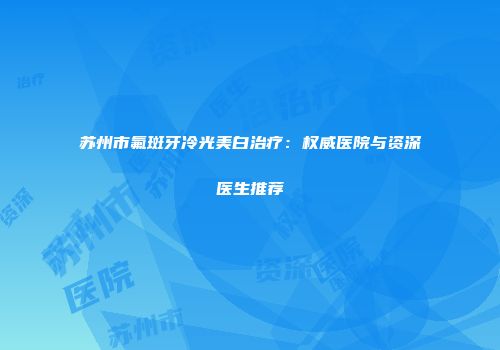 苏州市氟斑牙冷光美白治疗：权威医院与资深医生推荐
