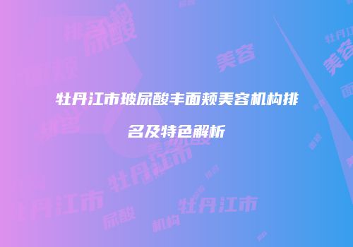 牡丹江市玻尿酸丰面颊美容机构排名及特色解析