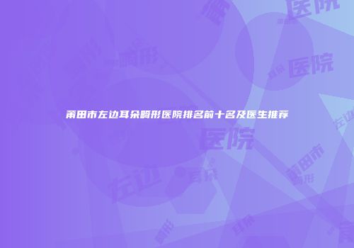 莆田市左边耳朵畸形医院排名前十名及医生推荐