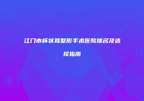 江门市杯状耳整形手术医院排名及选择指南