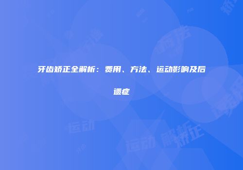 牙齿矫正全解析：费用、方法、运动影响及后遗症
