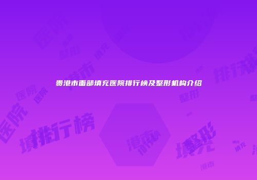 贵港市面部填充医院排行榜及整形机构介绍