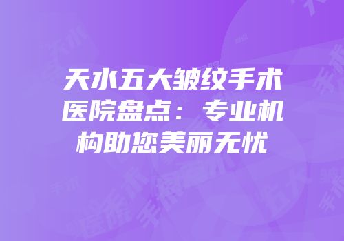 天水五大皱纹手术医院盘点：专业机构助您美丽无忧