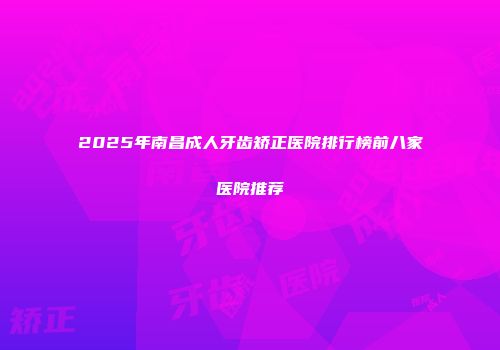 2025年南昌成人牙齿矫正医院排行榜前八家医院推荐