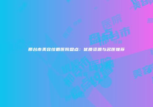 邢台市美容纹眉医院盘点：优质资源与名医推荐