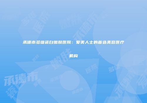 承德市多维瓷白嫩肤医院：爱美人士的首选美容医疗机构