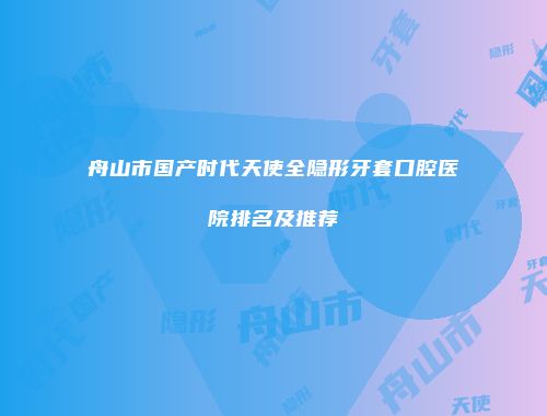 舟山市国产时代天使全隐形牙套口腔医院排名及推荐