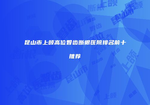 昆山市上颌高位智齿断根医院排名前十推荐