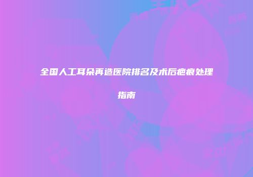 全国人工耳朵再造医院排名及术后疤痕处理指南