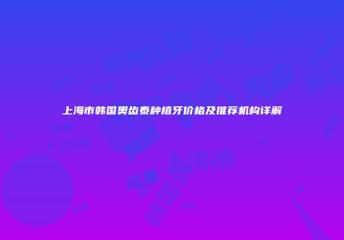上海市韩国奥齿泰种植牙价格及推荐机构详解