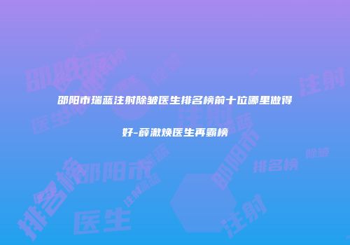 邵阳市瑞蓝注射除皱医生排名榜前十位哪里做得好-薛澈焕医生再霸榜