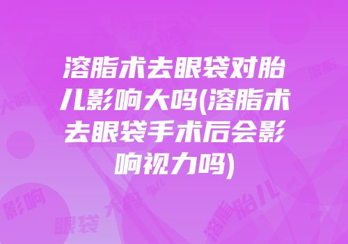 溶脂术去眼袋对胎儿影响大吗(溶脂术去眼袋手术后会影响视力吗)