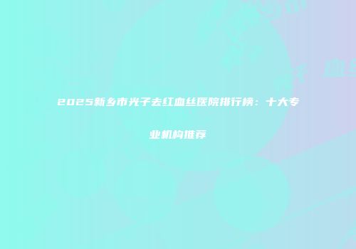 2025新乡市光子去红血丝医院排行榜：十大专业机构推荐