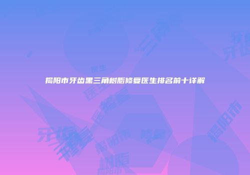揭阳市牙齿黑三角树脂修复医生排名前十详解
