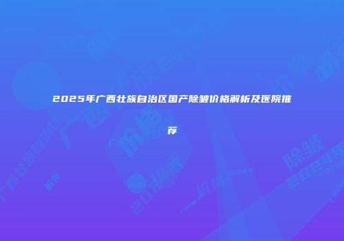 2025年广西壮族自治区国产除皱价格解析及医院推荐