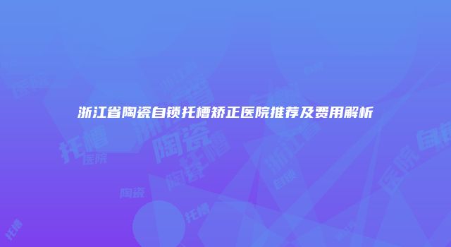 浙江省陶瓷自锁托槽矫正医院推荐及费用解析