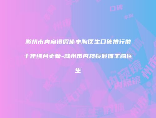 滁州市内窥镜假体丰胸医生口碑排行前十佳综合更新-滁州市内窥镜假体丰胸医生