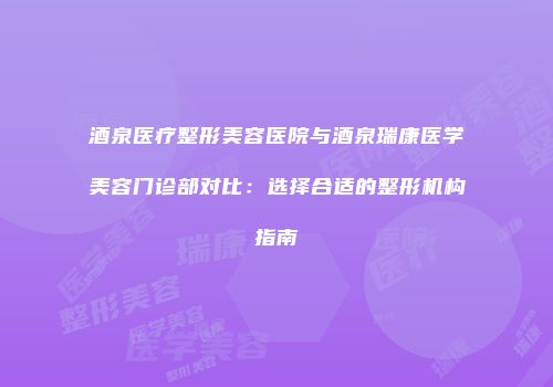 酒泉医疗整形美容医院与酒泉瑞康医学美容门诊部对比：选择合适的整形机构指南