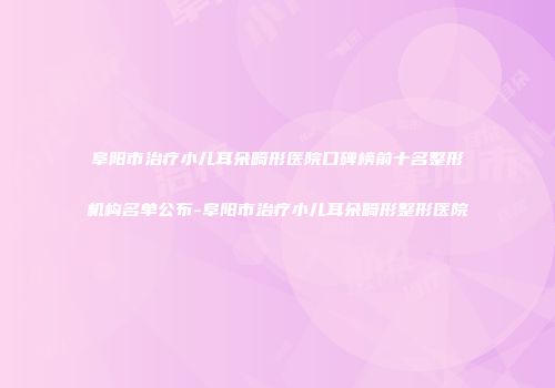 阜阳市治疗小儿耳朵畸形医院口碑榜前十名整形机构名单公布-阜阳市治疗小儿耳朵畸形整形医院