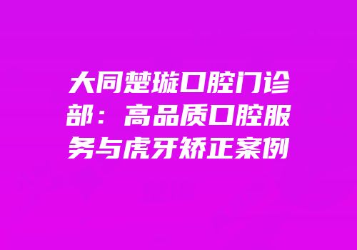 大同楚璇口腔门诊部：高品质口腔服务与虎牙矫正案例