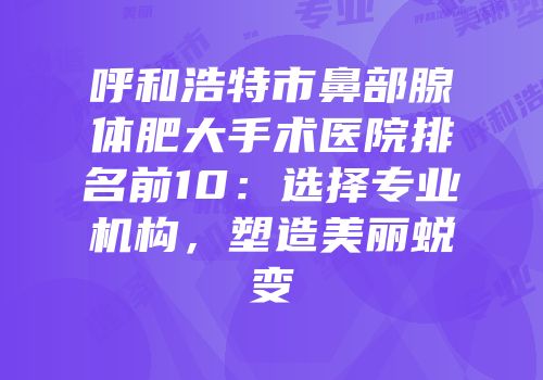 呼和浩特市鼻部腺体肥大手术医院排名前10：选择专业机构，塑造美丽蜕变