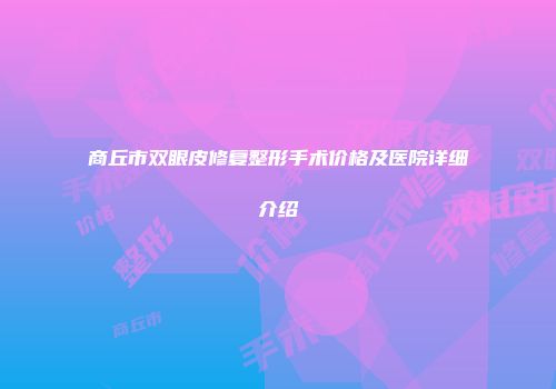 商丘市双眼皮修复整形手术价格及医院详细介绍