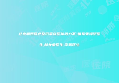 北京邦妍医疗整形美容医院给力不-推荐张海明医生,郝允荣医生,李辉医生
