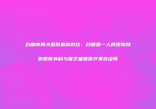 白银市两大整形机构对比：白银第一人民医院烧伤整形外科与唯艺黛妮医疗美容诊所