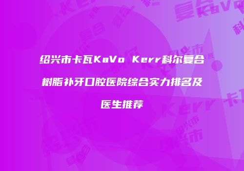 绍兴市卡瓦KaVo Kerr科尔复合树脂补牙口腔医院综合实力排名及医生推荐