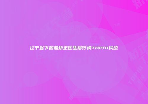辽宁省下颌缩矫正医生排行榜TOP10揭晓